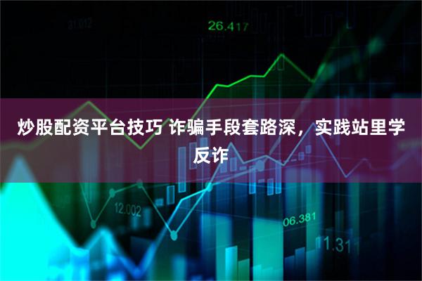 炒股配资平台技巧 诈骗手段套路深，实践站里学反诈