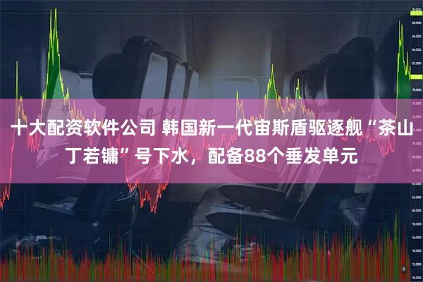 十大配资软件公司 韩国新一代宙斯盾驱逐舰“茶山丁若镛”号下水，配备88个垂发单元