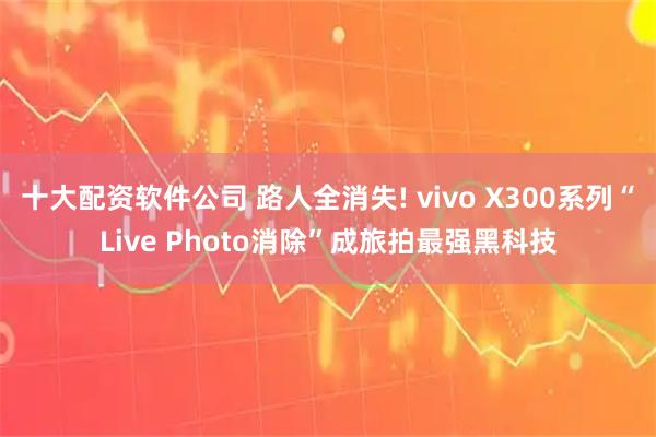 十大配资软件公司 路人全消失! vivo X300系列“Live Photo消除”成旅拍最强黑科技