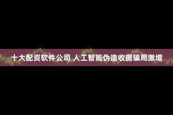 十大配资软件公司 人工智能伪造收据骗局激增