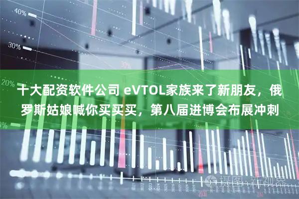 十大配资软件公司 eVTOL家族来了新朋友，俄罗斯姑娘喊你买买买，第八届进博会布展冲刺