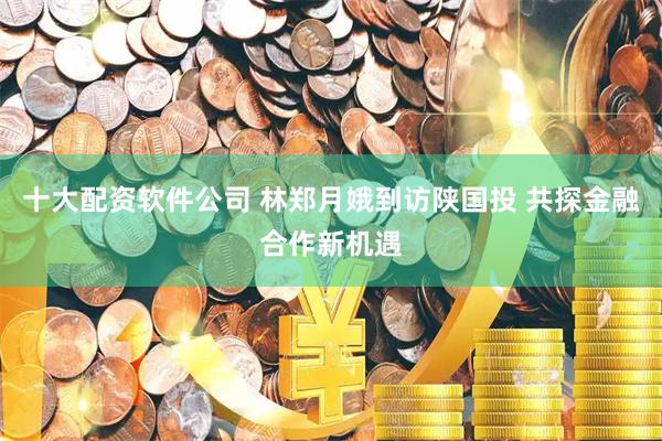 十大配资软件公司 林郑月娥到访陕国投 共探金融合作新机遇