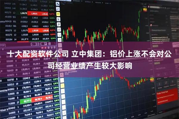 十大配资软件公司 立中集团：铝价上涨不会对公司经营业绩产生较大影响