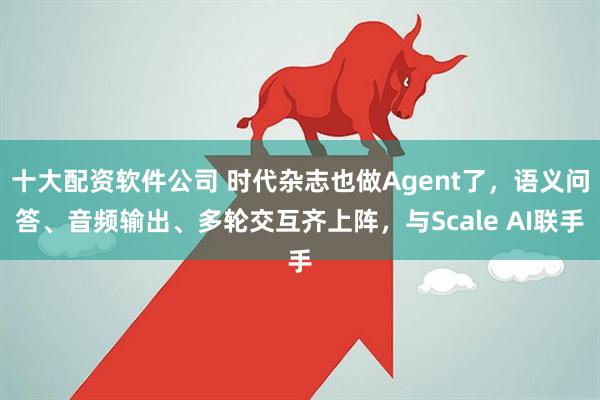十大配资软件公司 时代杂志也做Agent了，语义问答、音频输出、多轮交互齐上阵，与Scale AI联手