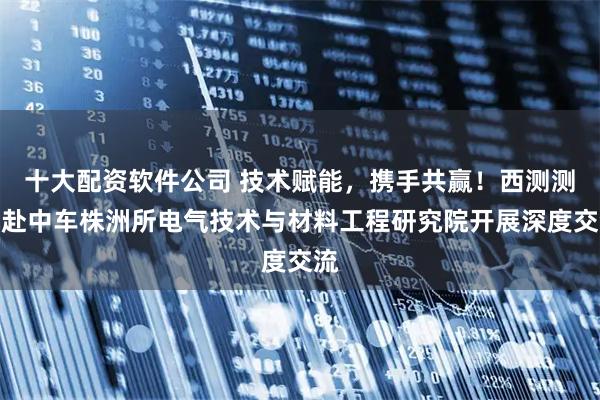 十大配资软件公司 技术赋能，携手共赢！西测测试赴中车株洲所电气技术与材料工程研究院开展深度交流