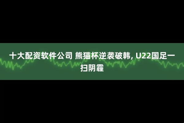 十大配资软件公司 熊猫杯逆袭破韩, U22国足一扫阴霾