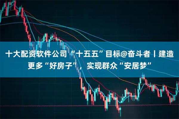 十大配资软件公司 “十五五”目标@奋斗者丨建造更多“好房子”，实现群众“安居梦”