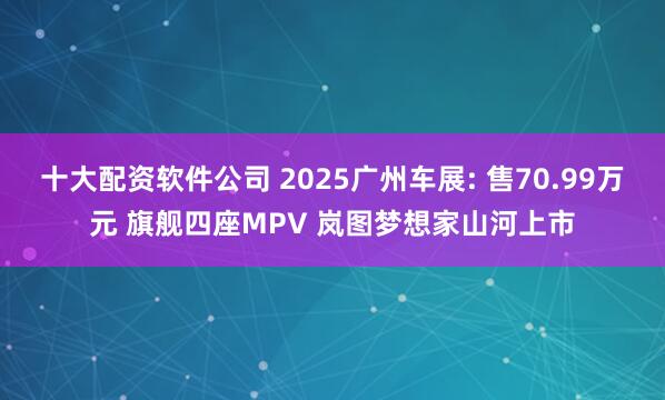 十大配资软件公司 2025广州车展: 售70.99万元 旗舰四座MPV 岚图梦想家山河上市