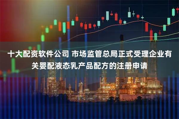 十大配资软件公司 市场监管总局正式受理企业有关婴配液态乳产品配方的注册申请