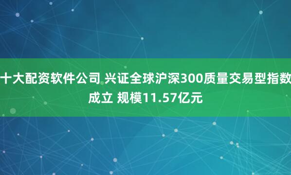 十大配资软件公司 兴证全球沪深300质量交易型指数成立 规模11.57亿元