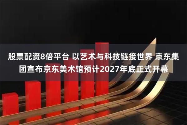 股票配资8倍平台 以艺术与科技链接世界 京东集团宣布京东美术馆预计2027年底正式开幕