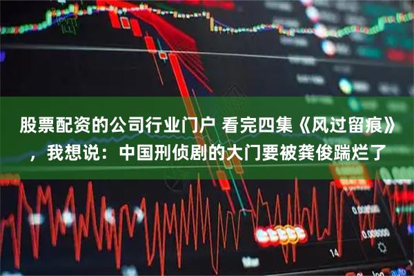 股票配资的公司行业门户 看完四集《风过留痕》，我想说：中国刑侦剧的大门要被龚俊踹烂了