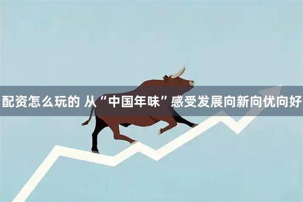配资怎么玩的 从“中国年味”感受发展向新向优向好