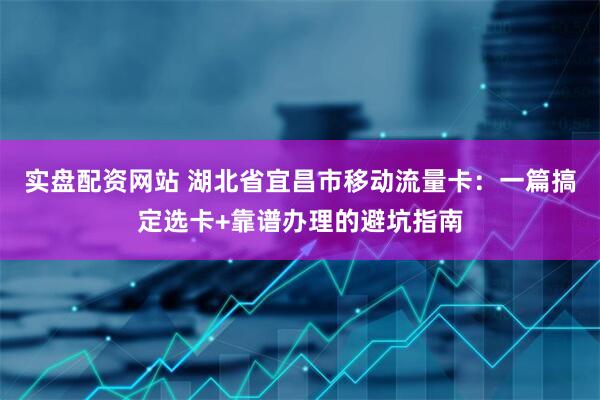 实盘配资网站 湖北省宜昌市移动流量卡：一篇搞定选卡+靠谱办理的避坑指南