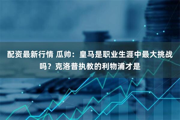 配资最新行情 瓜帅：皇马是职业生涯中最大挑战吗？克洛普执教的利物浦才是