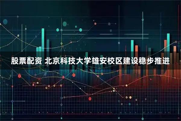 股票配资 北京科技大学雄安校区建设稳步推进