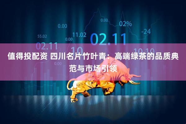 值得投配资 四川名片竹叶青：高端绿茶的品质典范与市场引领