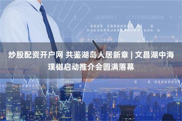 炒股配资开户网 共鉴湖岛人居新章 | 文昌湖中海璞樾启动推介会圆满落幕
