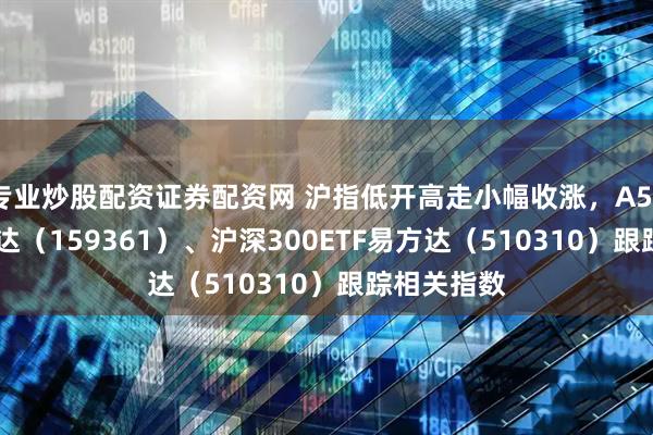 专业炒股配资证券配资网 沪指低开高走小幅收涨，A500ETF易方达（159361）、沪深300ETF易方达（510310）跟踪相关指数