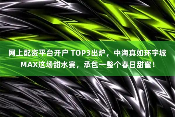 网上配资平台开户 TOP3出炉，中海真如环宇城MAX这场甜水赛，承包一整个春日甜蜜！