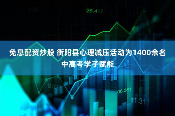 免息配资炒股 衡阳县心理减压活动为1400余名中高考学子赋能