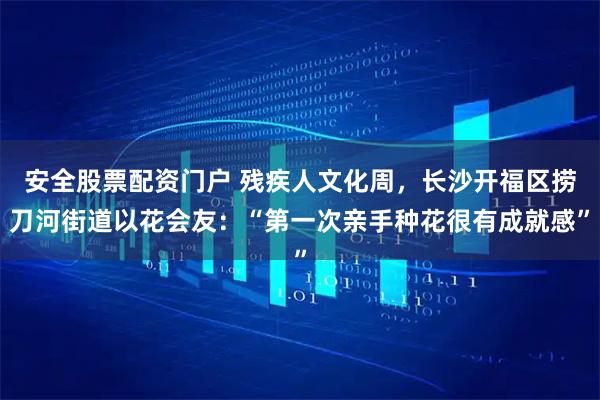 安全股票配资门户 残疾人文化周，长沙开福区捞刀河街道以花会友：“第一次亲手种花很有成就感”