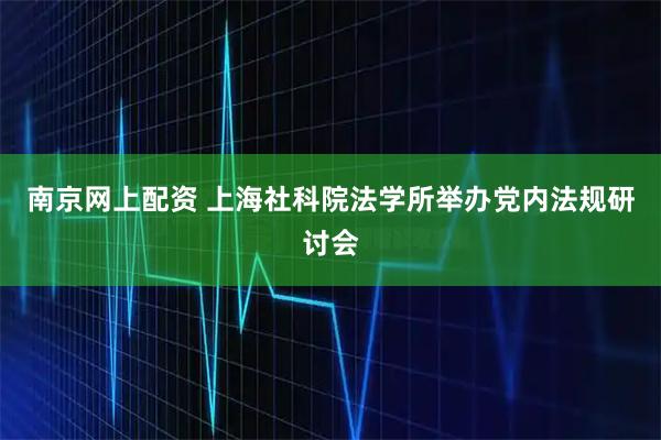 南京网上配资 上海社科院法学所举办党内法规研讨会