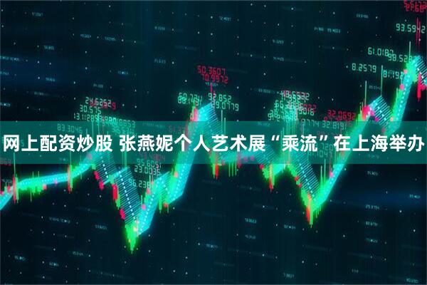 网上配资炒股 张燕妮个人艺术展“乘流”在上海举办