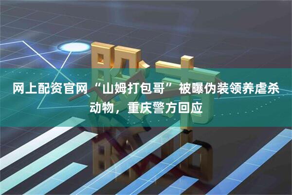 网上配资官网 “山姆打包哥” 被曝伪装领养虐杀动物，重庆警方回应