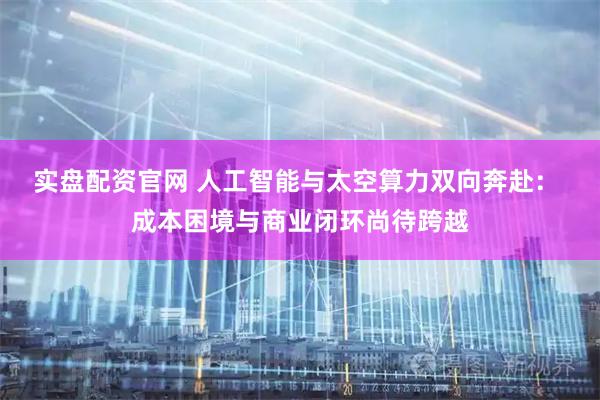 实盘配资官网 人工智能与太空算力双向奔赴： 成本困境与商业闭环尚待跨越